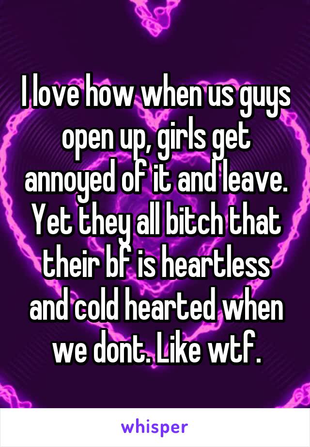 I love how when us guys open up, girls get annoyed of it and leave. Yet they all bitch that their bf is heartless and cold hearted when we dont. Like wtf.