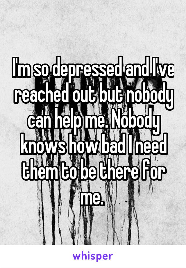 I'm so depressed and I've reached out but nobody can help me. Nobody knows how bad I need them to be there for me. 