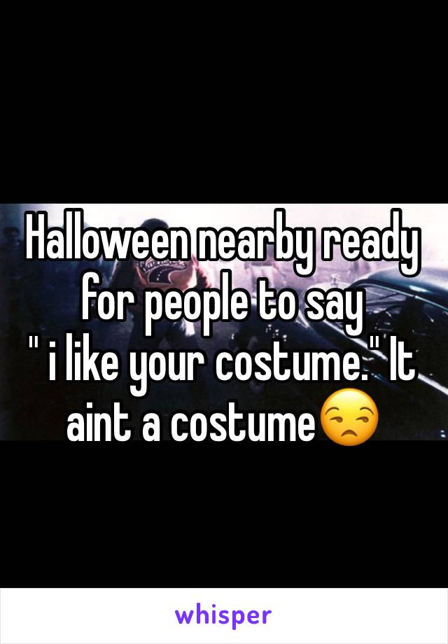 Halloween nearby ready for people to say 
" i like your costume." It aint a costume😒