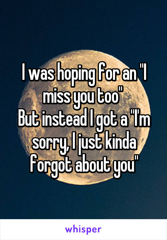 I was hoping for an "I miss you too" 
But instead I got a "I'm sorry, I just kinda forgot about you"