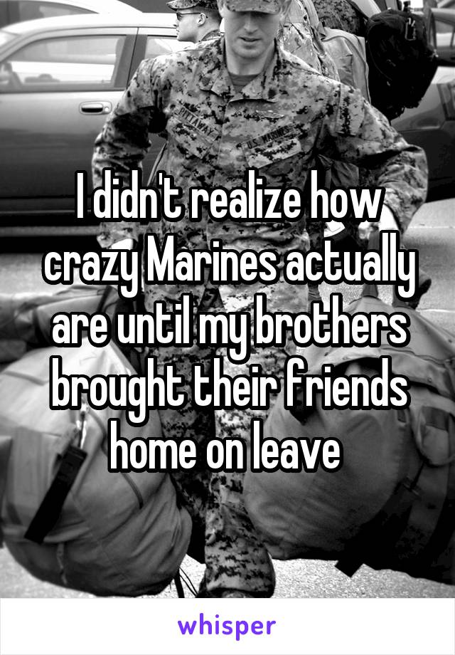 I didn't realize how crazy Marines actually are until my brothers brought their friends home on leave 