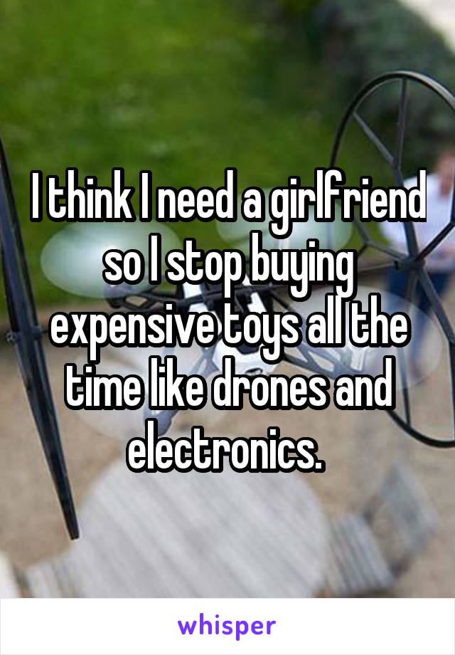 I think I need a girlfriend so I stop buying expensive toys all the time like drones and electronics. 