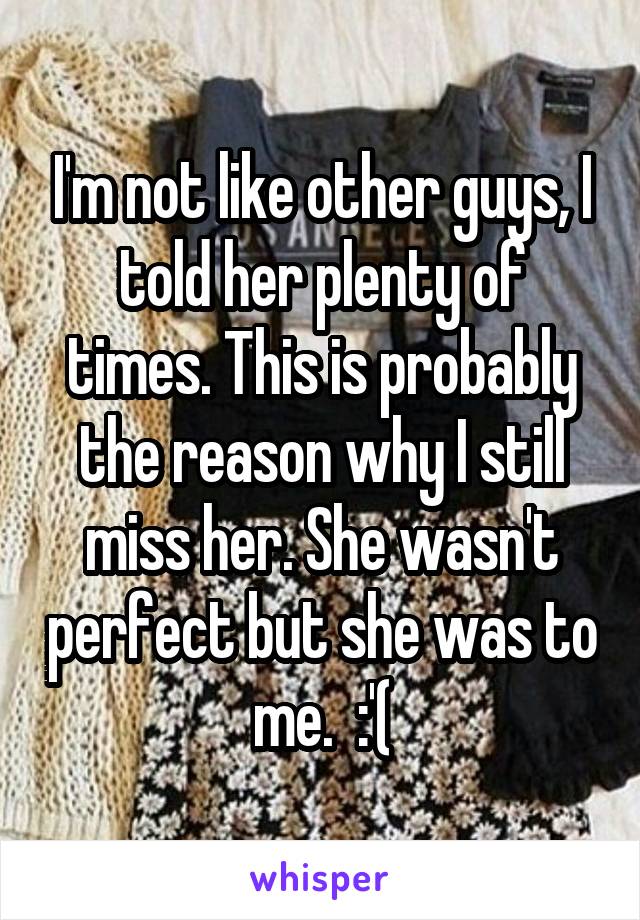 I'm not like other guys, I told her plenty of times. This is probably the reason why I still miss her. She wasn't perfect but she was to me.  :'(