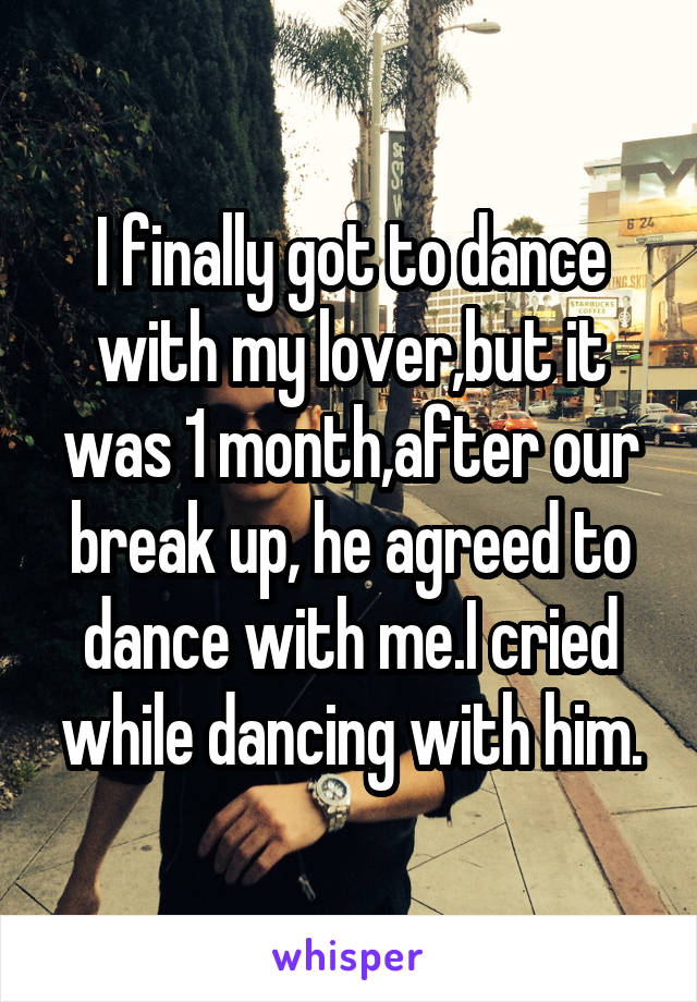 I finally got to dance with my lover,but it was 1 month,after our break up, he agreed to dance with me.I cried while dancing with him.
