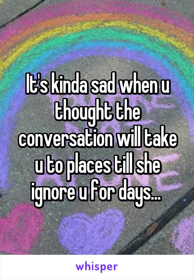 It's kinda sad when u thought the conversation will take u to places till she ignore u for days... 