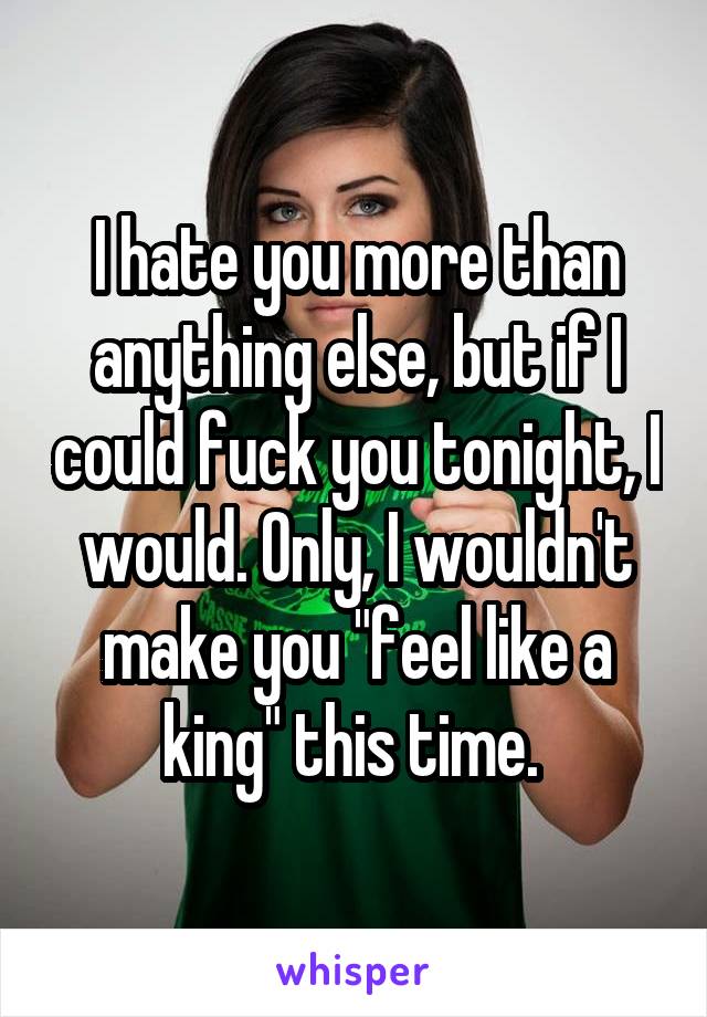I hate you more than anything else, but if I could fuck you tonight, I would. Only, I wouldn't make you "feel like a king" this time. 