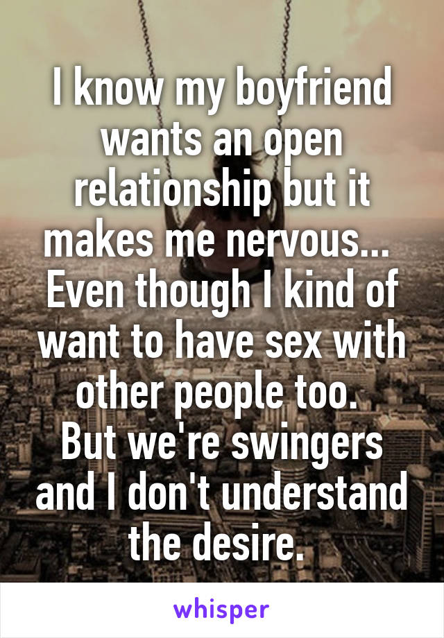 I know my boyfriend wants an open relationship but it makes me nervous... 
Even though I kind of want to have sex with other people too. 
But we're swingers and I don't understand the desire. 