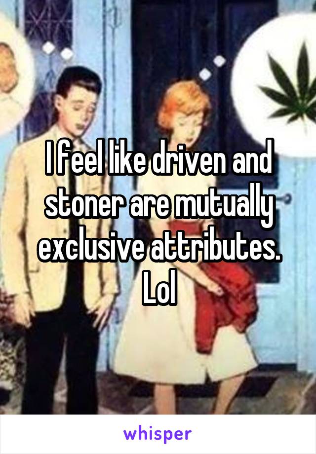 I feel like driven and stoner are mutually exclusive attributes. Lol