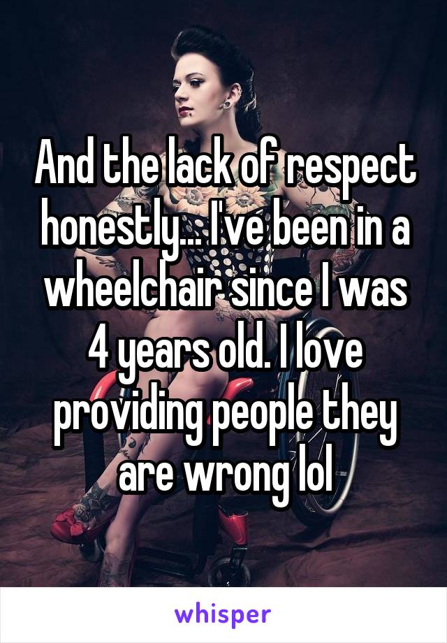 And the lack of respect honestly... I've been in a wheelchair since I was 4 years old. I love providing people they are wrong lol