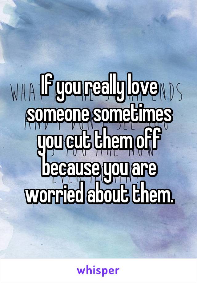 If you really love someone sometimes you cut them off because you are worried about them.