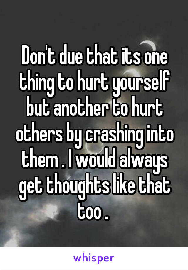 Don't due that its one thing to hurt yourself but another to hurt others by crashing into them . I would always get thoughts like that too . 