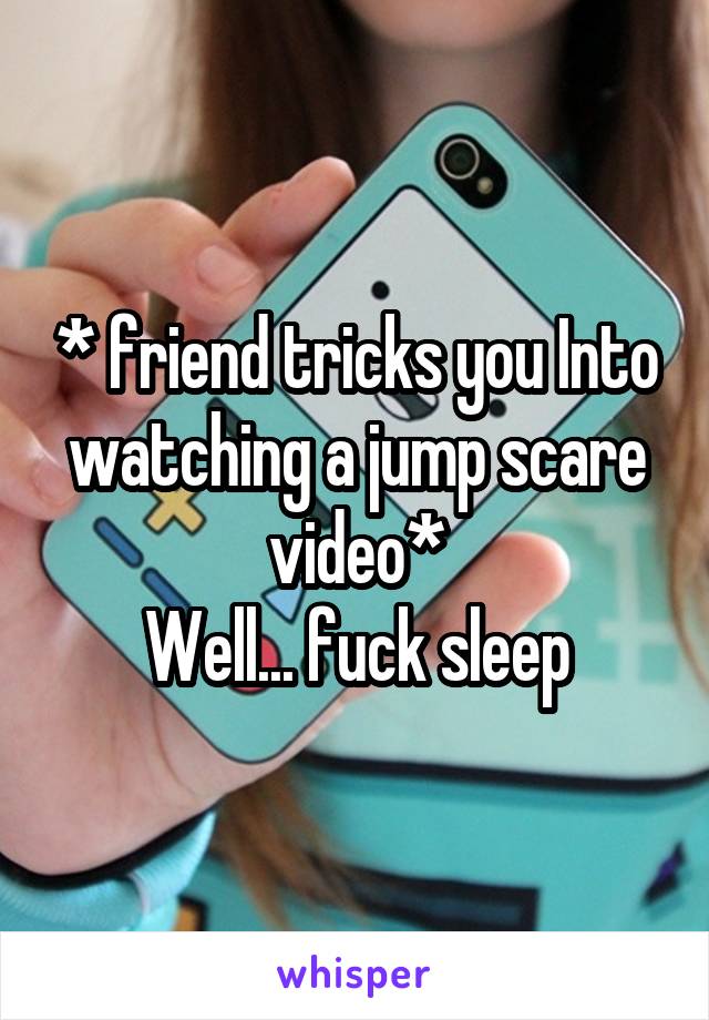 * friend tricks you Into watching a jump scare video*
Well... fuck sleep