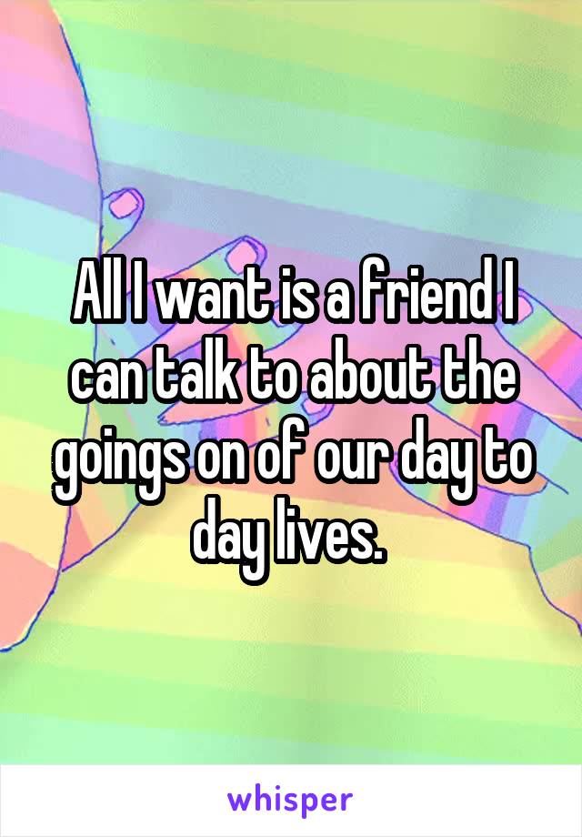 All I want is a friend I can talk to about the goings on of our day to day lives. 