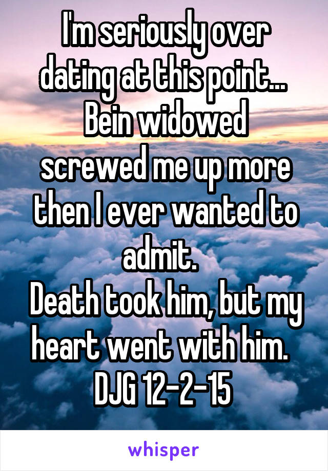 I'm seriously over dating at this point... 
Bein widowed screwed me up more then I ever wanted to admit.  
Death took him, but my heart went with him.  
DJG 12-2-15 

