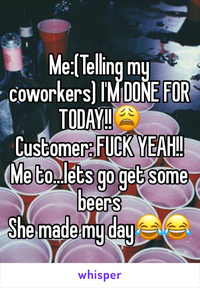 Me:(Telling my coworkers) I'M DONE FOR TODAY!!😩 
Customer: FUCK YEAH!! Me to...lets go get some beers
She made my day😂😂