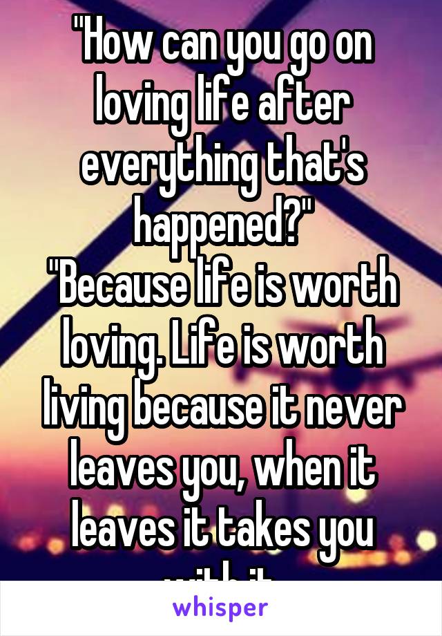 "How can you go on loving life after everything that's happened?"
"Because life is worth loving. Life is worth living because it never leaves you, when it leaves it takes you with it.