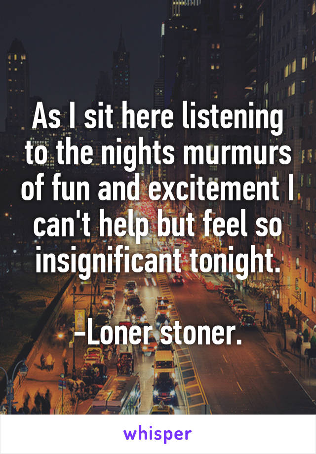 As I sit here listening to the nights murmurs of fun and excitement I can't help but feel so insignificant tonight.

-Loner stoner.
