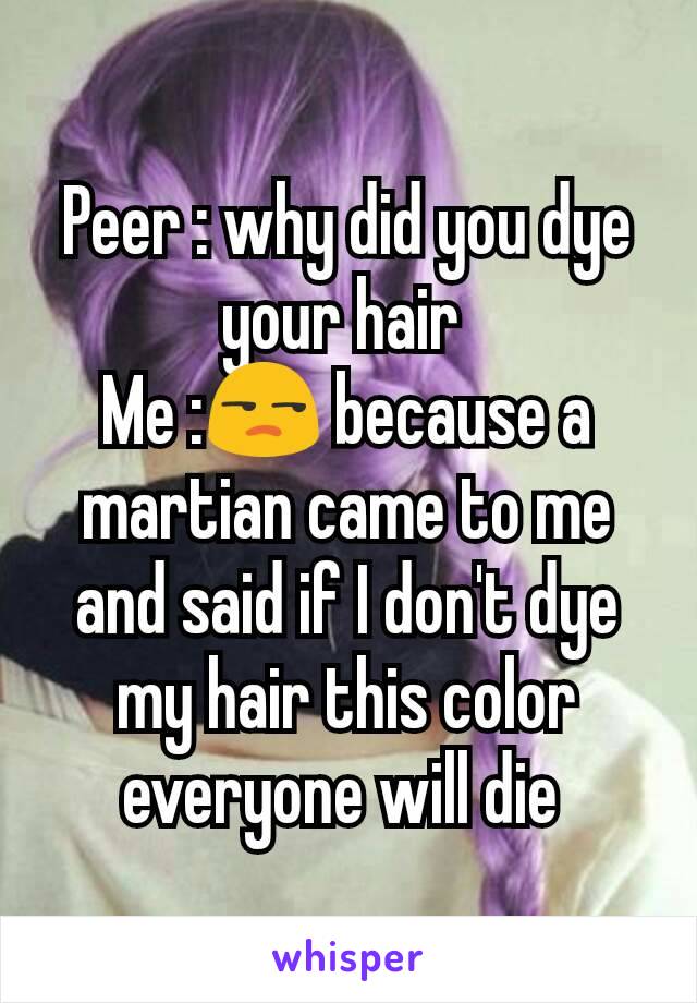 Peer : why did you dye your hair 
Me :😒 because a martian came to me and said if I don't dye my hair this color everyone will die 
