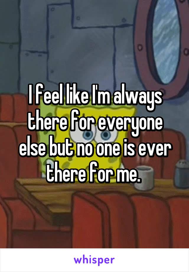 I feel like I'm always there for everyone else but no one is ever there for me. 