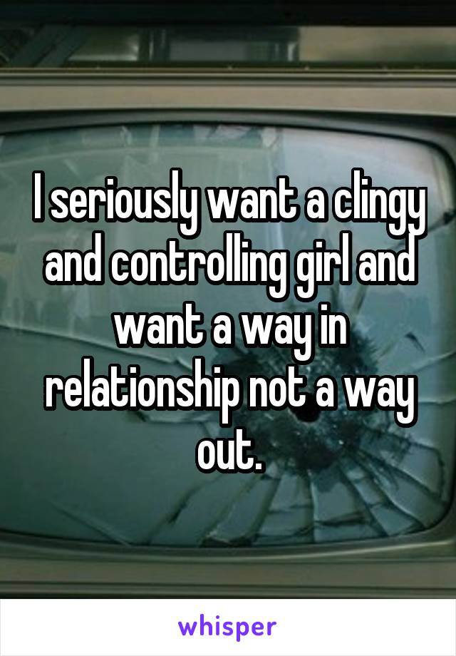 I seriously want a clingy and controlling girl and want a way in relationship not a way out.