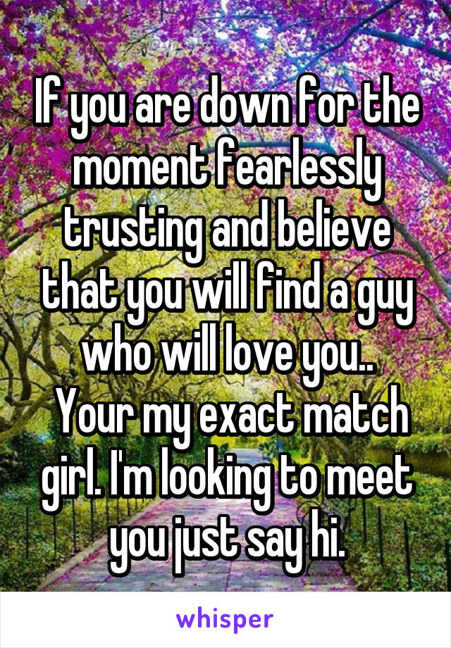 If you are down for the moment fearlessly trusting and believe that you will find a guy who will love you..
 Your my exact match girl. I'm looking to meet you just say hi.