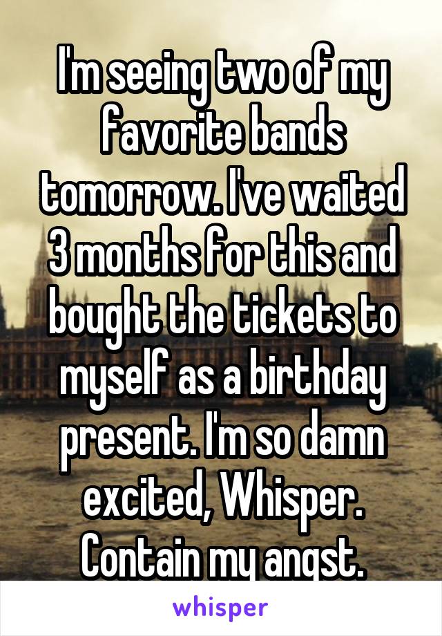 I'm seeing two of my favorite bands tomorrow. I've waited 3 months for this and bought the tickets to myself as a birthday present. I'm so damn excited, Whisper. Contain my angst.