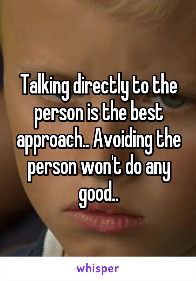 Talking directly to the person is the best approach.. Avoiding the person won't do any good..