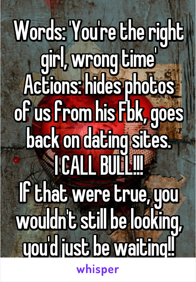 Words: 'You're the right girl, wrong time'
Actions: hides photos of us from his Fbk, goes back on dating sites.
I CALL BULL!!!
If that were true, you wouldn't still be looking, you'd just be waiting!!