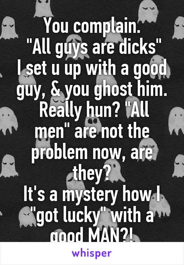 You complain.
 "All guys are dicks"
I set u up with a good guy, & you ghost him.
 Really hun? "All men" are not the problem now, are they?
It's a mystery how I "got lucky" with a good MAN?!