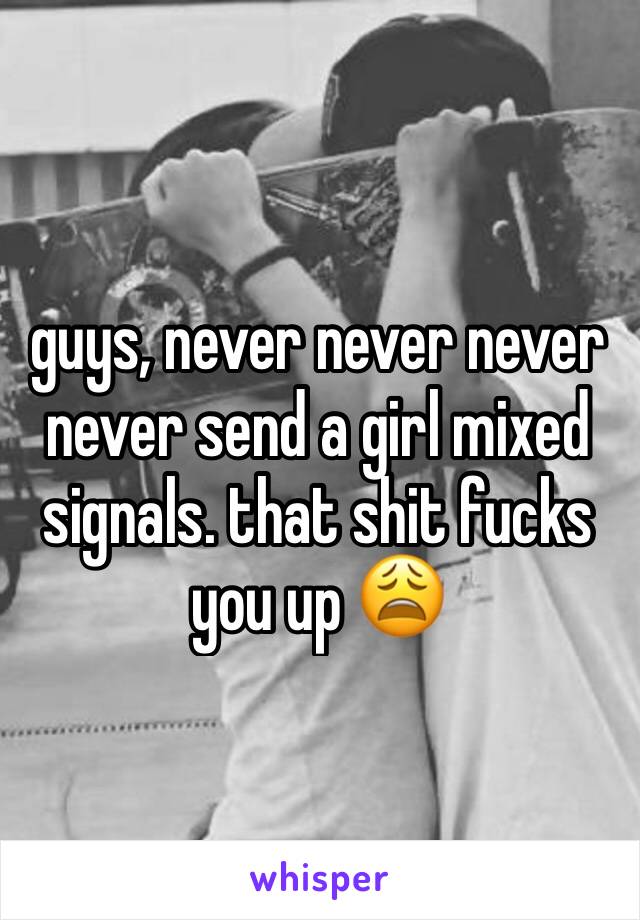 guys, never never never never send a girl mixed signals. that shit fucks  you up 😩