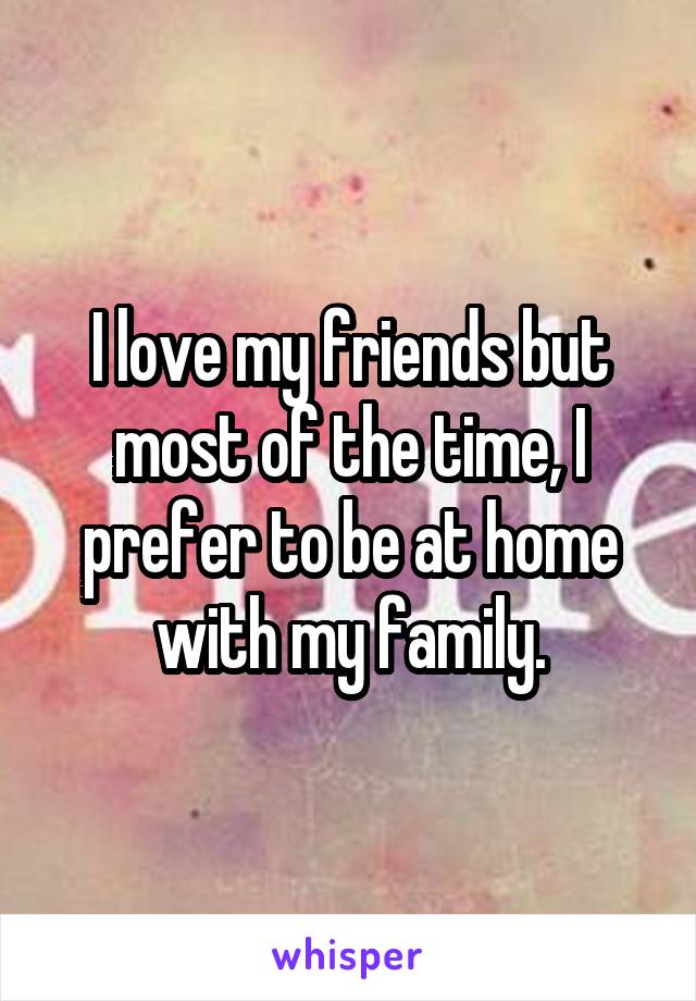 I love my friends but most of the time, I prefer to be at home with my family.