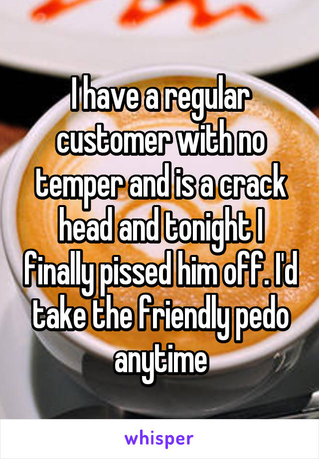 I have a regular customer with no temper and is a crack head and tonight I finally pissed him off. I'd take the friendly pedo anytime