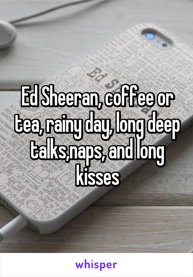 Ed Sheeran, coffee or tea, rainy day, long deep talks,naps, and long kisses