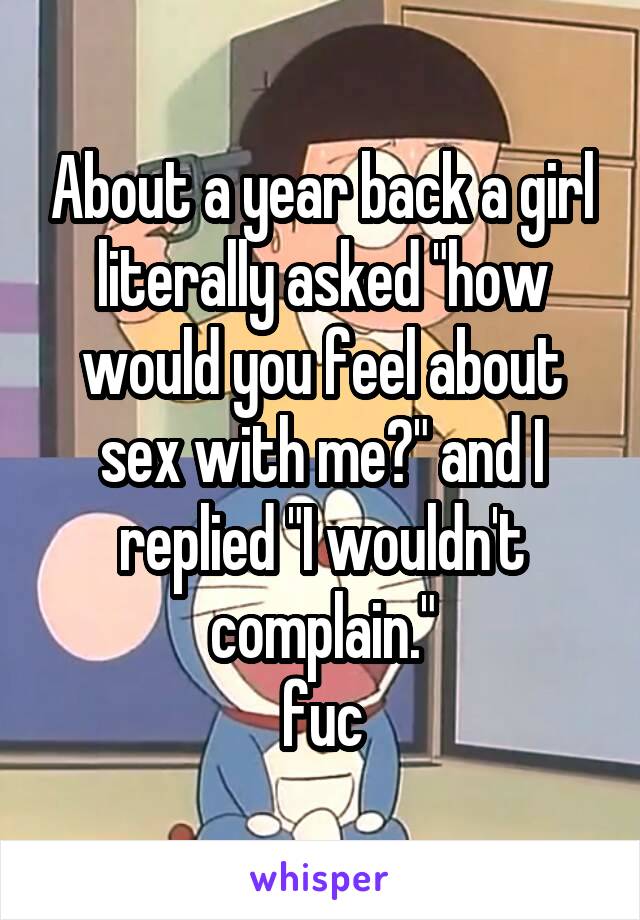 About a year back a girl literally asked "how would you feel about sex with me?" and I replied "I wouldn't complain."
fuc