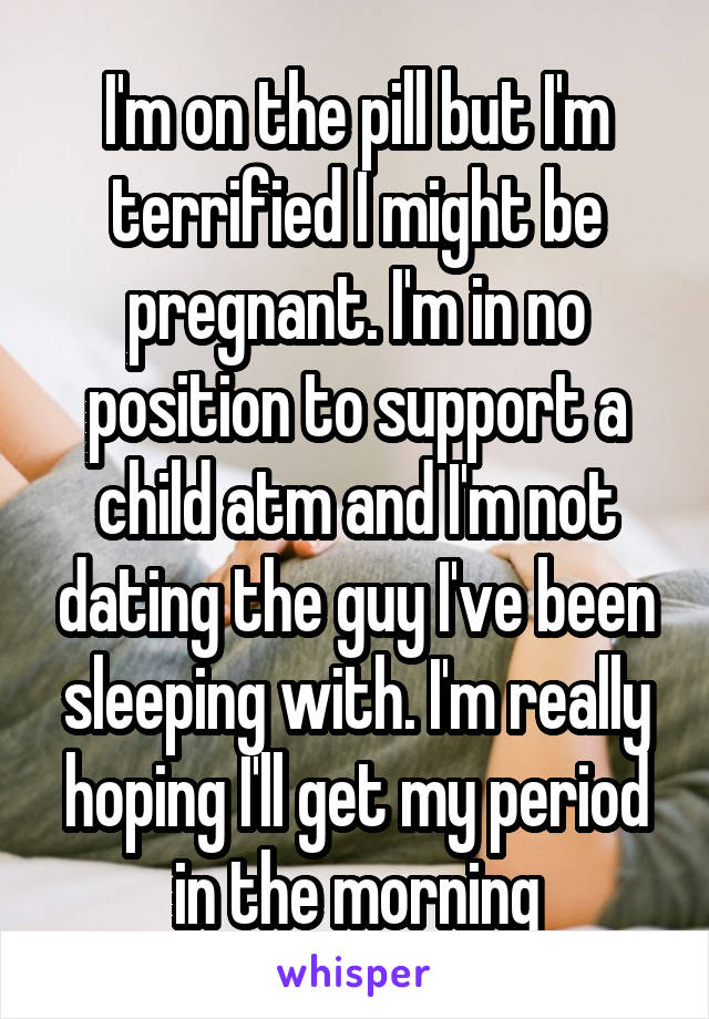 I'm on the pill but I'm terrified I might be pregnant. I'm in no position to support a child atm and I'm not dating the guy I've been sleeping with. I'm really hoping I'll get my period in the morning