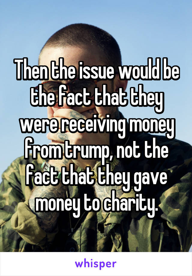 Then the issue would be the fact that they were receiving money from trump, not the fact that they gave money to charity.