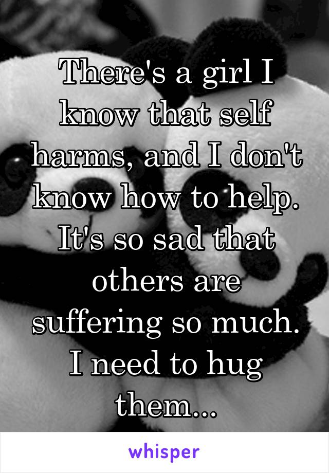 There's a girl I know that self harms, and I don't know how to help. It's so sad that others are suffering so much. I need to hug them...