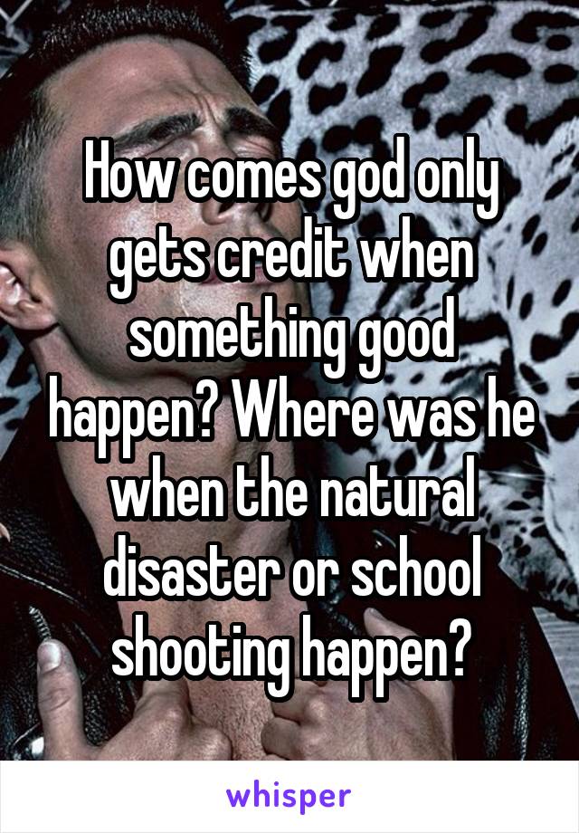 How comes god only gets credit when something good happen? Where was he when the natural disaster or school shooting happen?