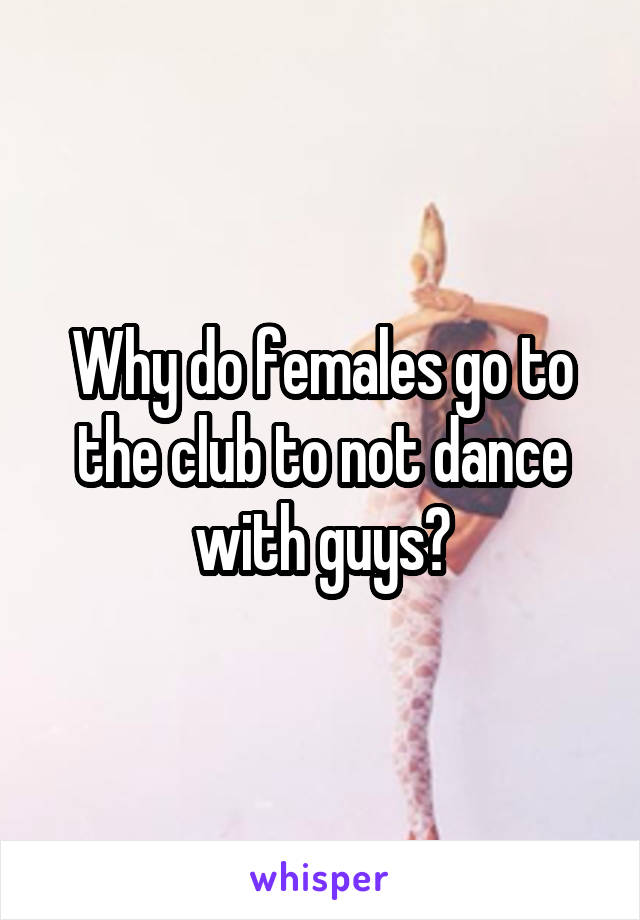 Why do females go to the club to not dance with guys?