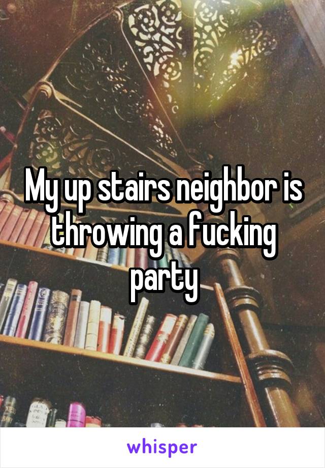 My up stairs neighbor is throwing a fucking party