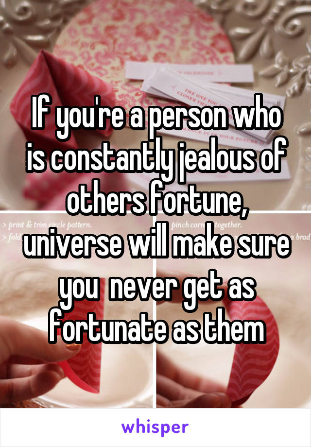 If you're a person who is constantly jealous of others fortune, universe will make sure you  never get as fortunate as them