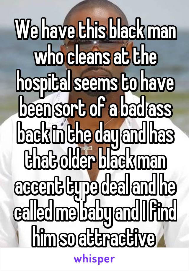 We have this black man who cleans at the hospital seems to have been sort of a bad ass back in the day and has that older black man accent type deal and he called me baby and I find him so attractive 
