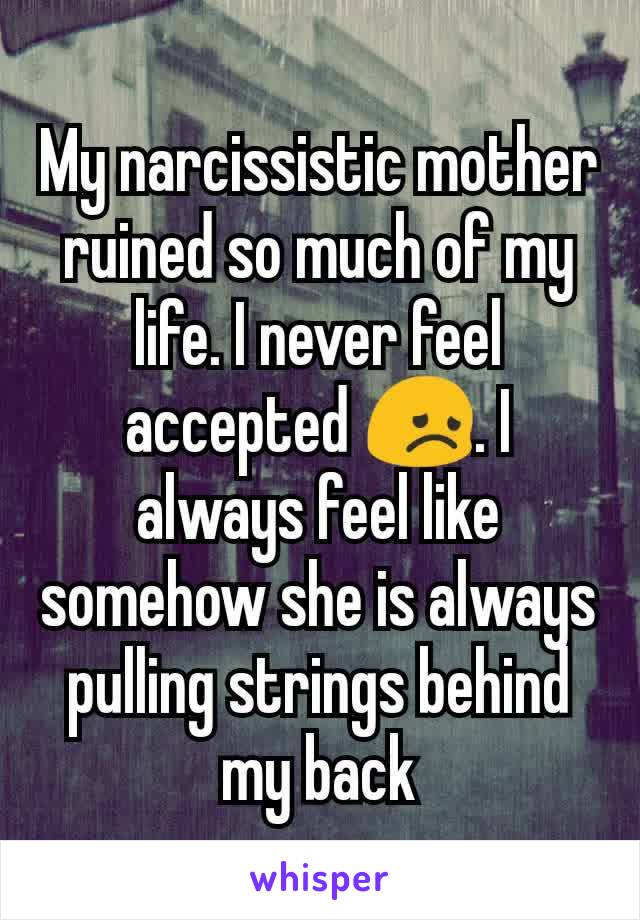 My narcissistic mother ruined so much of my life. I never feel accepted 😞. I always feel like somehow she is always pulling strings behind my back