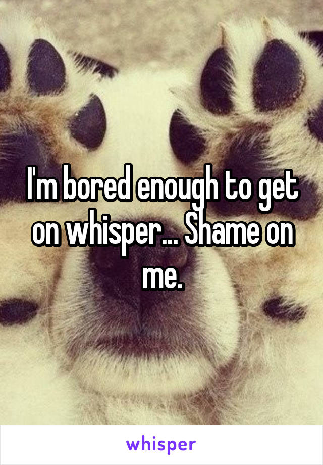 I'm bored enough to get on whisper... Shame on me.
