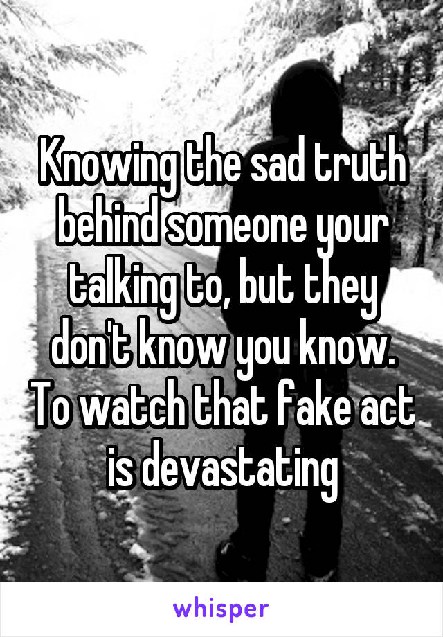 Knowing the sad truth behind someone your talking to, but they don't know you know. To watch that fake act is devastating