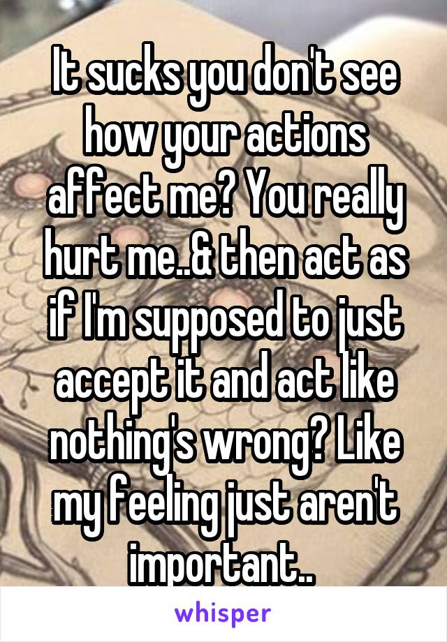 It sucks you don't see how your actions affect me? You really hurt me..& then act as if I'm supposed to just accept it and act like nothing's wrong? Like my feeling just aren't important.. 
