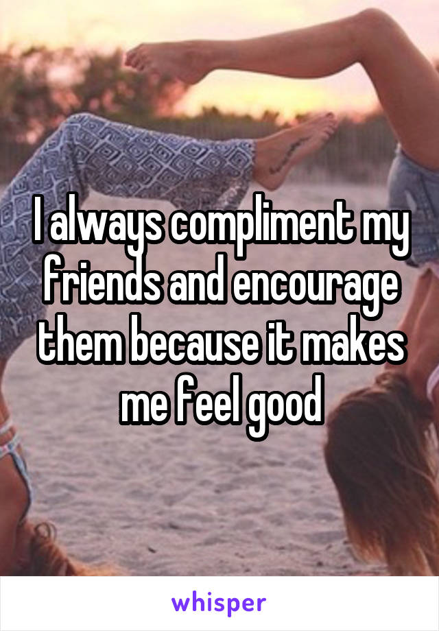 I always compliment my friends and encourage them because it makes me feel good