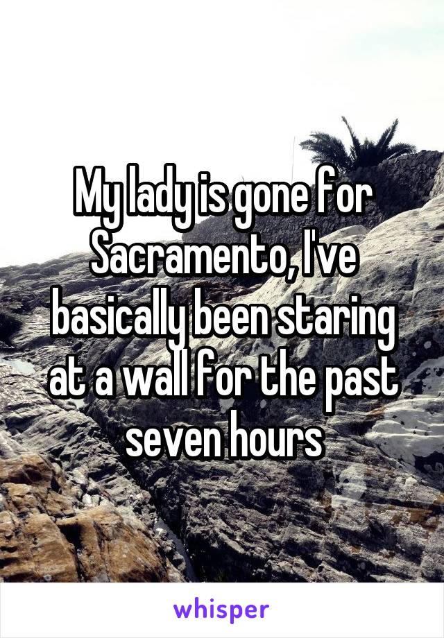 My lady is gone for Sacramento, I've basically been staring at a wall for the past seven hours