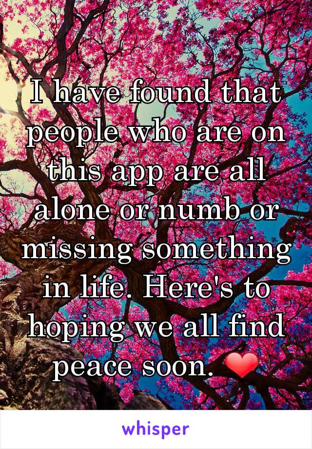 I have found that people who are on this app are all alone or numb or missing something in life. Here's to hoping we all find peace soon. ❤