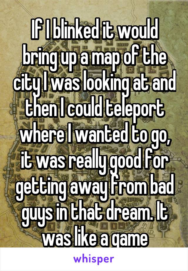 If I blinked it would bring up a map of the city I was looking at and then I could teleport where I wanted to go, it was really good for getting away from bad guys in that dream. It was like a game
